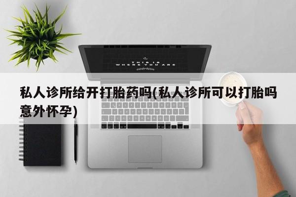 打胎药购买私人诊所给开打胎药吗(私人诊所可以打胎吗意外怀孕)
