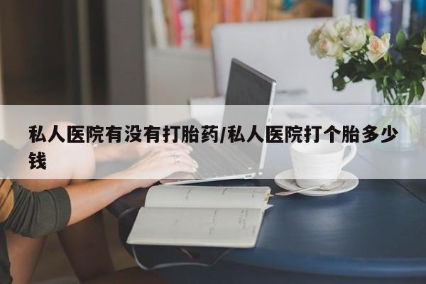 打胎药购买私人医院有没有打胎药/私人医院打个胎多少钱