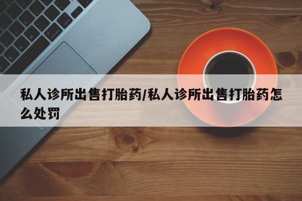 打胎药购买私人诊所出售打胎药/私人诊所出售打胎药怎么处罚
