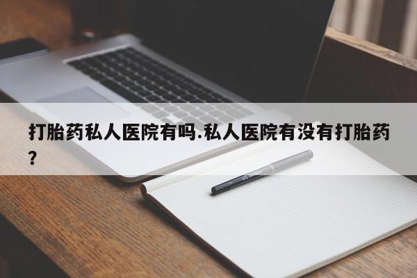 打胎药购买打胎药私人医院有吗.私人医院有没有打胎药？