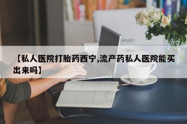打胎药购买【私人医院打胎药西宁,流产药私人医院能买出来吗】