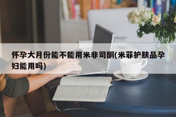 打胎药购买怀孕大月份能不能用米非司酮(米菲护肤品孕妇能用吗)