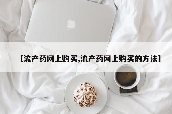 打胎药购买【流产药网上购买,流产药网上购买的方法】