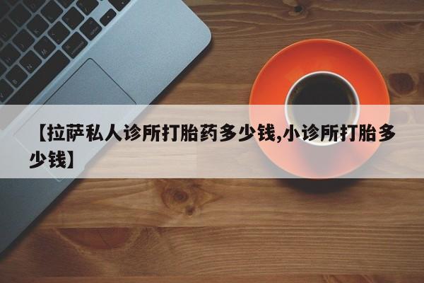 打胎药购买【拉萨私人诊所打胎药多少钱,小诊所打胎多少钱】
