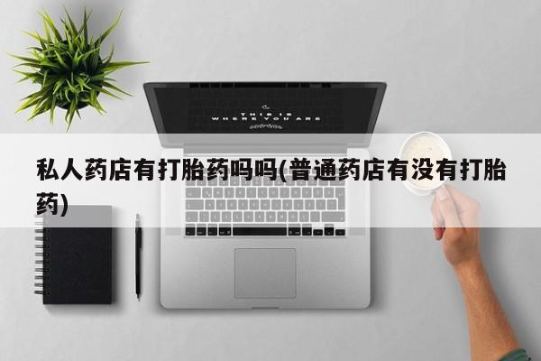 打胎药购买私人药店有打胎药吗吗(普通药店有没有打胎药)