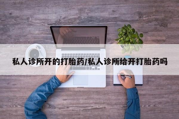 打胎药购买私人诊所开的打胎药/私人诊所给开打胎药吗