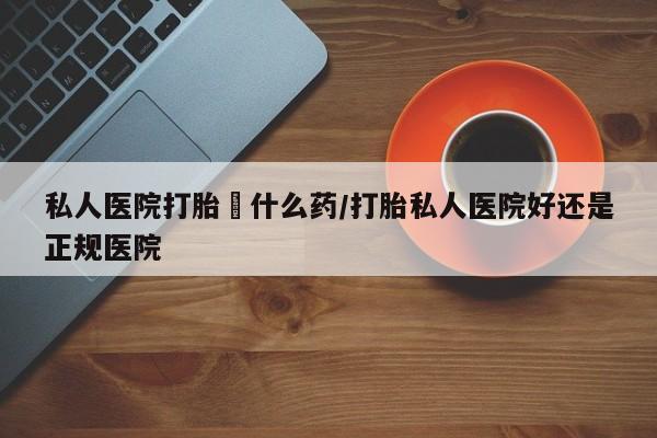 打胎药购买私人医院打胎給什么药/打胎私人医院好还是正规医院