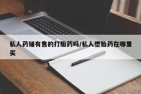 打胎药购买私人药铺有售的打胎药吗/私人堕胎药在哪里买