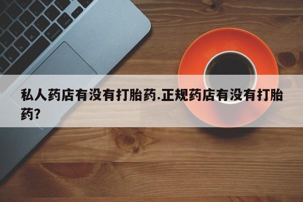 打胎药购买私人药店有没有打胎药.正规药店有没有打胎药？